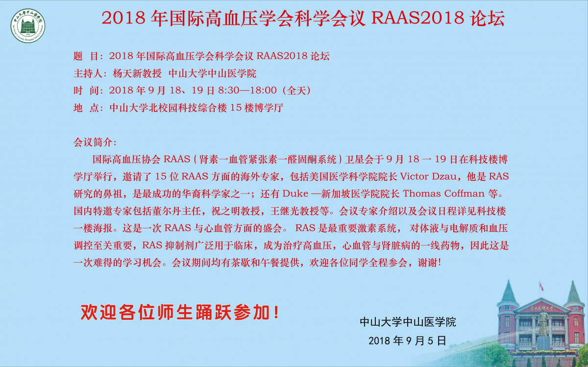 国际高血压协会RAAS(肾素一血管紧张素一醛固酮系统)卫星会于9月18一19日在科技楼博学厅举行，邀请了15位RAAS方面的海外专家，包括美国医学科学院经理Victor Dzau，他是RAS研究的鼻祖，是最成功的华裔科学家之一；还有Duke—新加坡医学院经理Thomas Coffman等。国内特邀专家包括董尔丹主任，祝之明教授，王继光教授等。会议专家介绍以及会议日程详见科技楼一楼海报。这是一次RAAS与心血管方面的盛会。RAS是最重要激素系统，对体液与电解质和血压调控至关重要，RAS抑制剂广泛用于临床，成为治疗高血压，心血管与肾脏病的一线药物，因此这是一次难得的学习机会。会议期间均有茶歇和午餐提供，欢迎各位同学全程参会，谢谢！